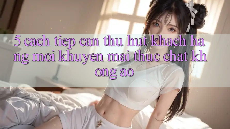 5. Cách tiếp cận Thu Hút Khách hàng Mới: Khuyến Mãi Thực Chất, Không Ảo