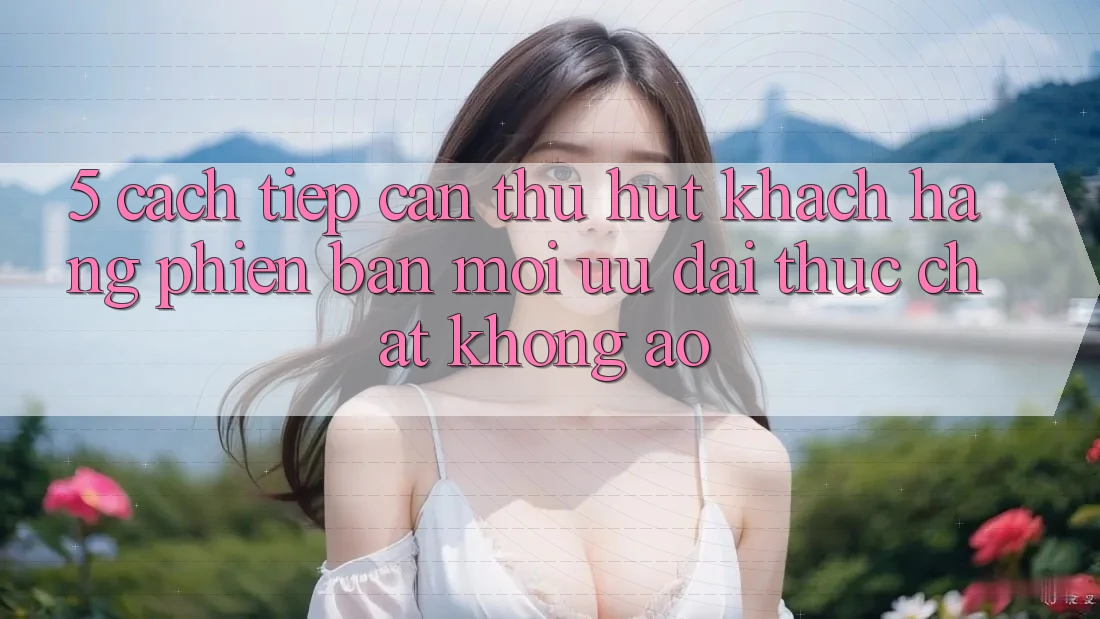 5. Cách tiếp cận Thu Hút Khách hàng Phiên bản mới: Ưu đãi Thực Chất, Không Ảo
