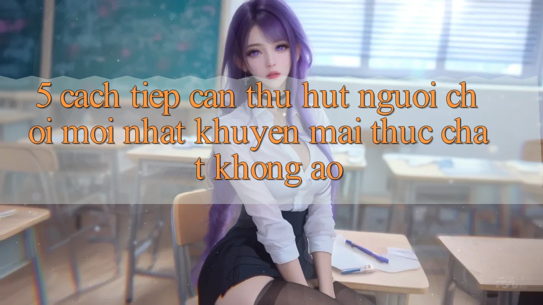 5. Cách tiếp cận Thu Hút Người Chơi Mới nhất: Khuyến Mãi Thực Chất, Không Ảo