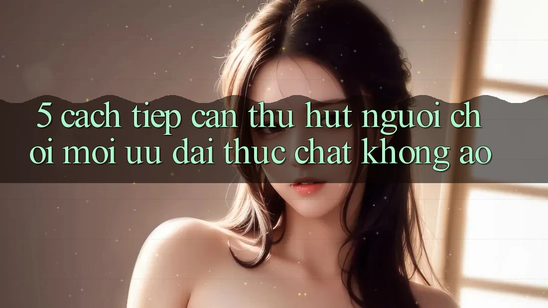 5. Cách tiếp cận Thu Hút Người Chơi Mới: Ưu đãi Thực Chất, Không Ảo