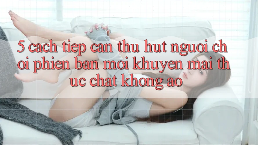 5. Cách tiếp cận Thu Hút Người Chơi Phiên bản mới: Khuyến Mãi Thực Chất, Không Ảo
