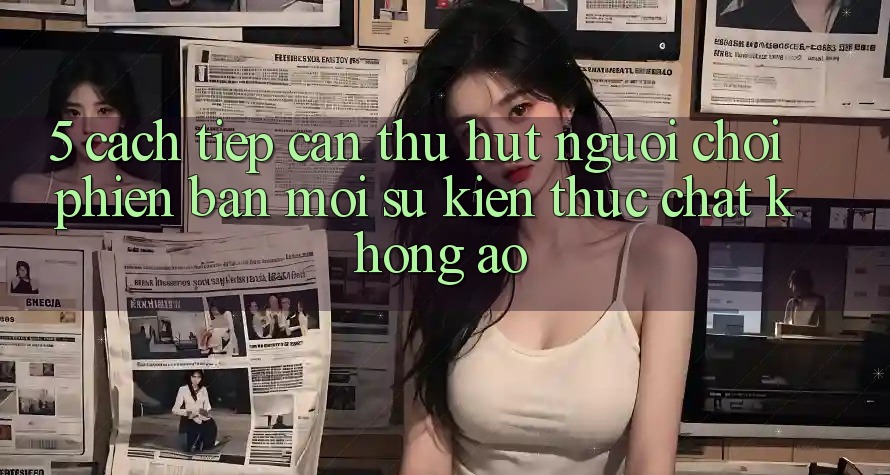 5. Cách tiếp cận Thu Hút Người Chơi Phiên bản mới: Sự kiện Thực Chất, Không Ảo