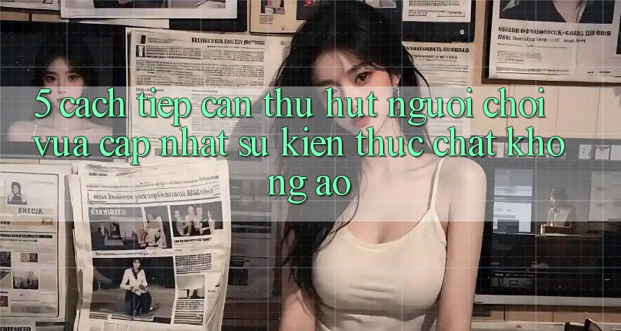 5. Cách tiếp cận Thu Hút Người Chơi Vừa cập nhật: Sự kiện Thực Chất, Không Ảo