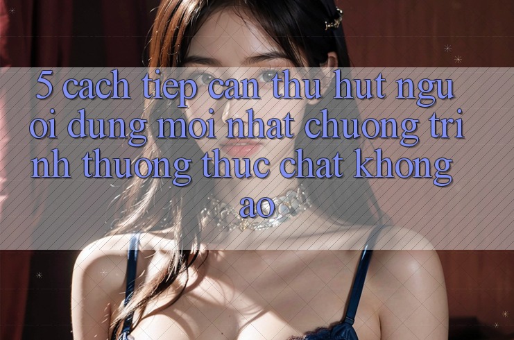 5. Cách tiếp cận Thu Hút Người dùng Mới nhất: Chương trình thưởng Thực Chất, Không Ảo