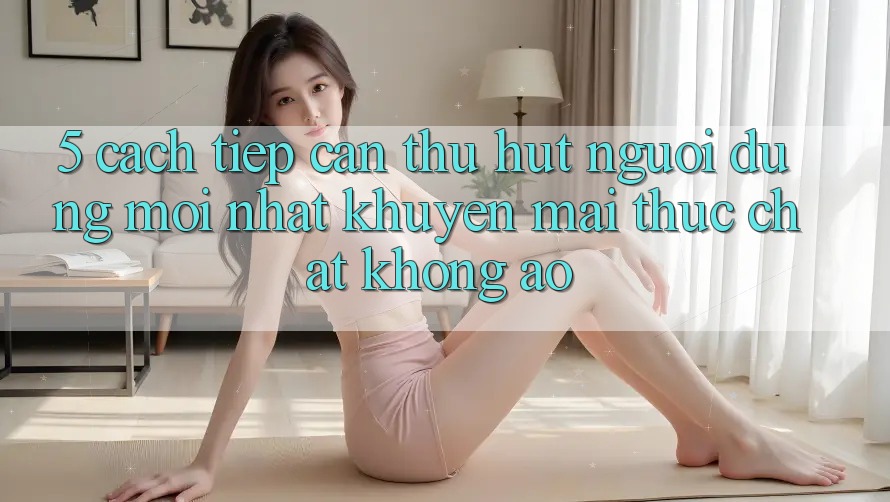 5. Cách tiếp cận Thu Hút Người dùng Mới nhất: Khuyến Mãi Thực Chất, Không Ảo