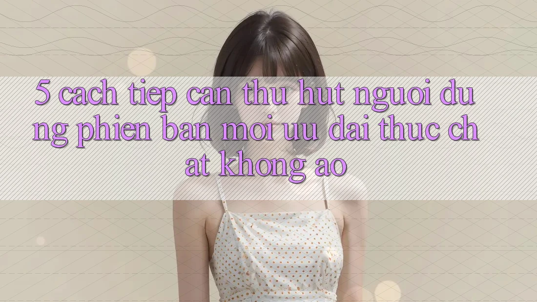 5. Cách tiếp cận Thu Hút Người dùng Phiên bản mới: Ưu đãi Thực Chất, Không Ảo