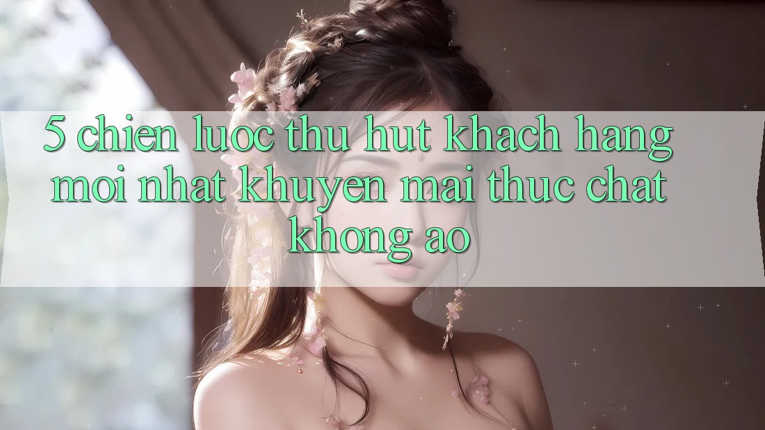 5. Chiến Lược Thu Hút Khách hàng Mới nhất: Khuyến Mãi Thực Chất, Không Ảo