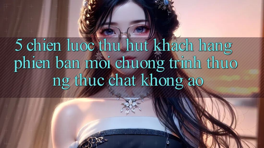 5. Chiến Lược Thu Hút Khách hàng Phiên bản mới: Chương trình thưởng Thực Chất, Không Ảo