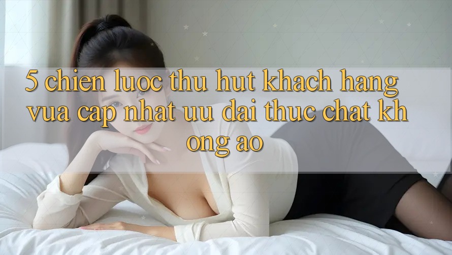 5. Chiến Lược Thu Hút Khách hàng Vừa cập nhật: Ưu đãi Thực Chất, Không Ảo
