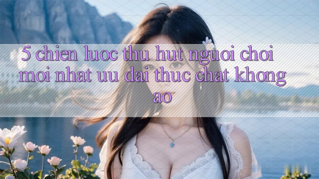 5. Chiến Lược Thu Hút Người Chơi Mới nhất: Ưu đãi Thực Chất, Không Ảo