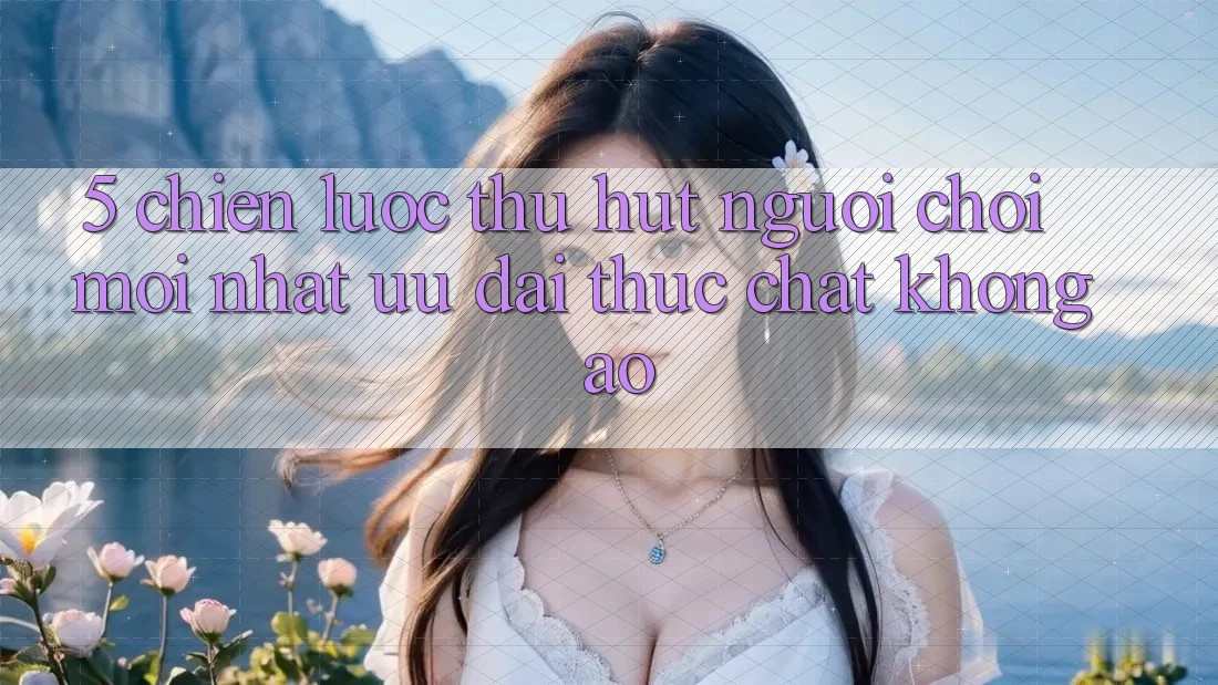 5. Chiến Lược Thu Hút Người Chơi Mới nhất: Ưu đãi Thực Chất, Không Ảo