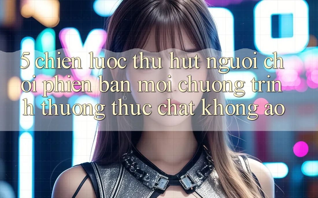 5. Chiến Lược Thu Hút Người Chơi Phiên bản mới: Chương trình thưởng Thực Chất, Không Ảo