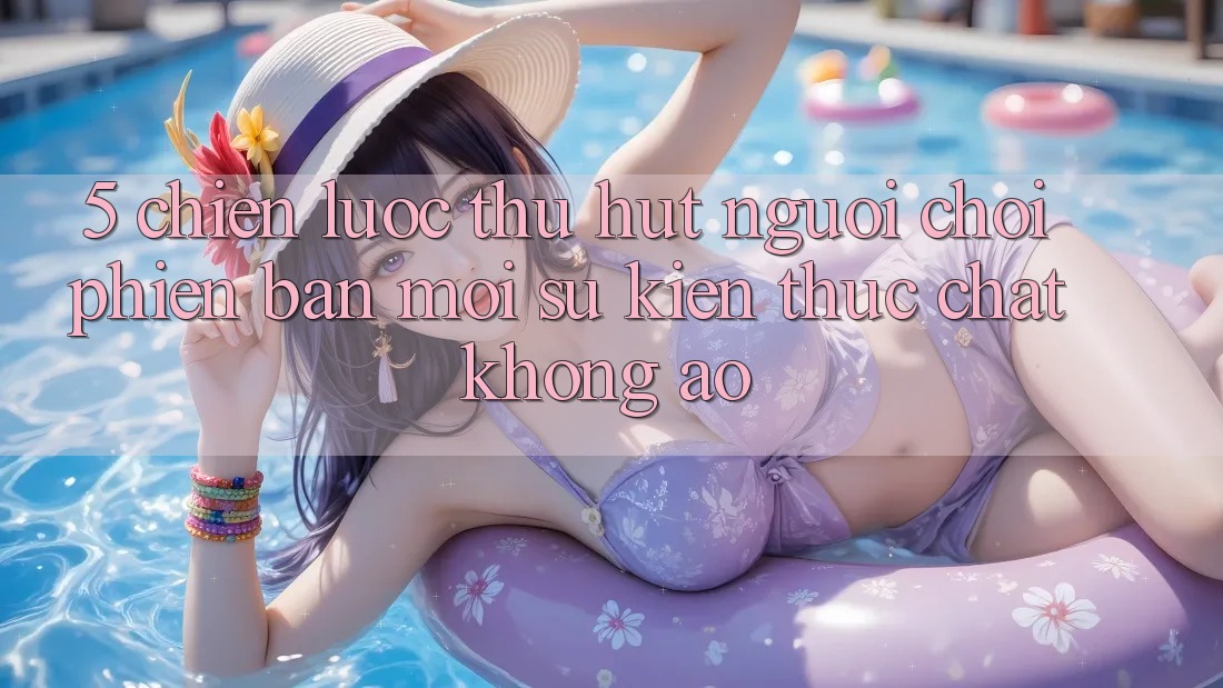 5. Chiến Lược Thu Hút Người Chơi Phiên bản mới: Sự kiện Thực Chất, Không Ảo
