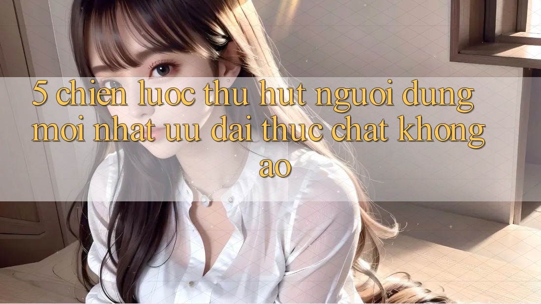 5. Chiến Lược Thu Hút Người dùng Mới nhất: Ưu đãi Thực Chất, Không Ảo