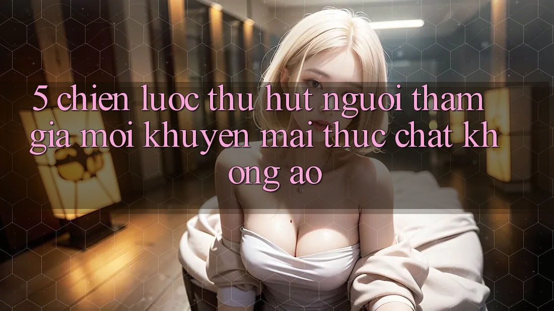 5. Chiến Lược Thu Hút Người tham gia Mới: Khuyến Mãi Thực Chất, Không Ảo