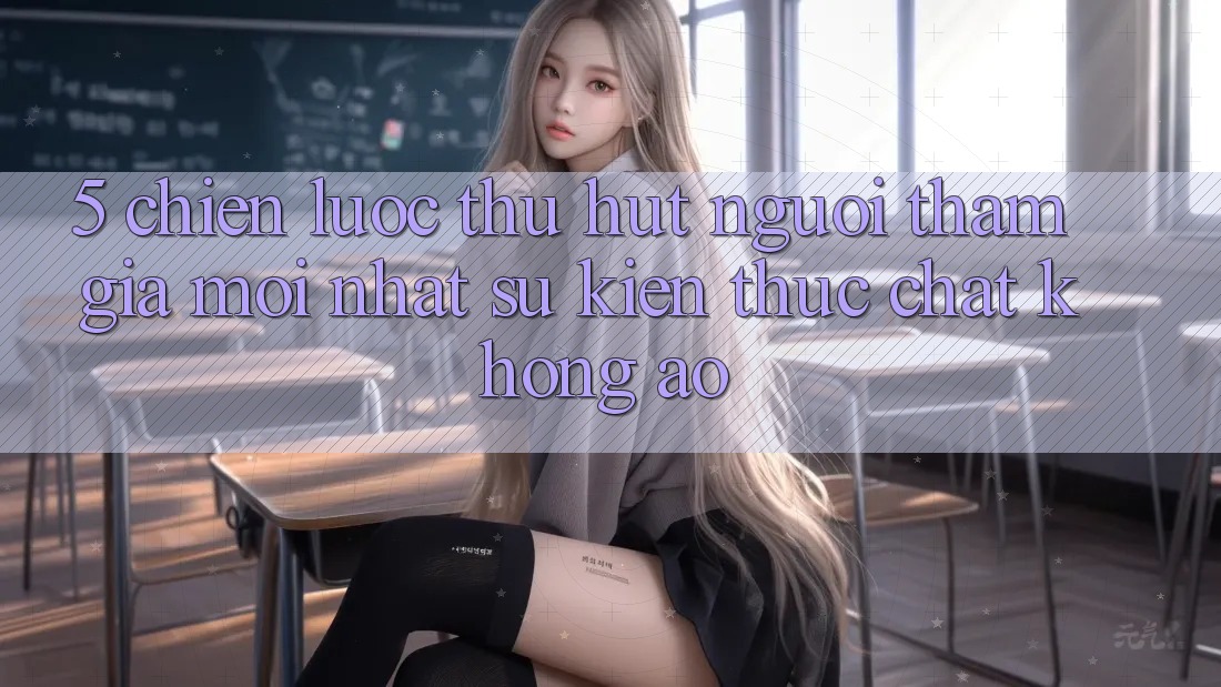 5. Chiến Lược Thu Hút Người tham gia Mới nhất: Sự kiện Thực Chất, Không Ảo