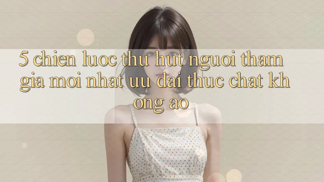 5. Chiến Lược Thu Hút Người tham gia Mới nhất: Ưu đãi Thực Chất, Không Ảo