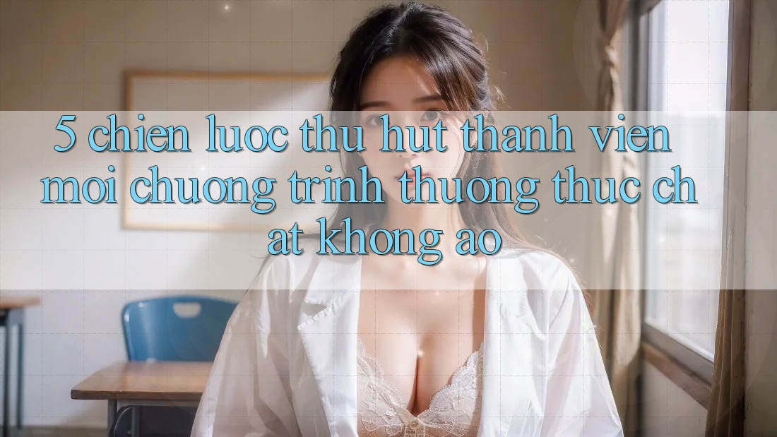 5. Chiến Lược Thu Hút Thành viên Mới: Chương trình thưởng Thực Chất, Không Ảo