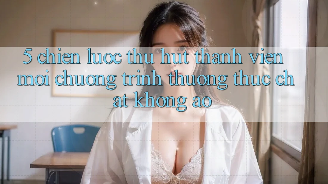 5. Chiến Lược Thu Hút Thành viên Mới: Chương trình thưởng Thực Chất, Không Ảo