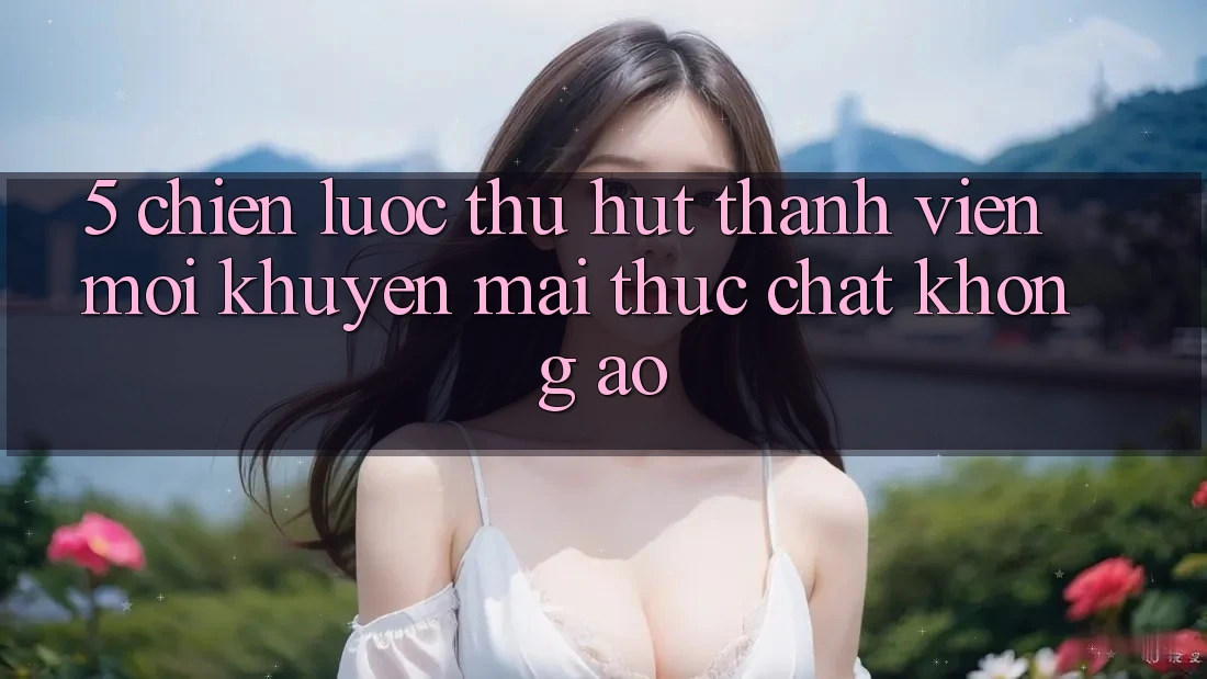 5. Chiến Lược Thu Hút Thành viên Mới: Khuyến Mãi Thực Chất, Không Ảo