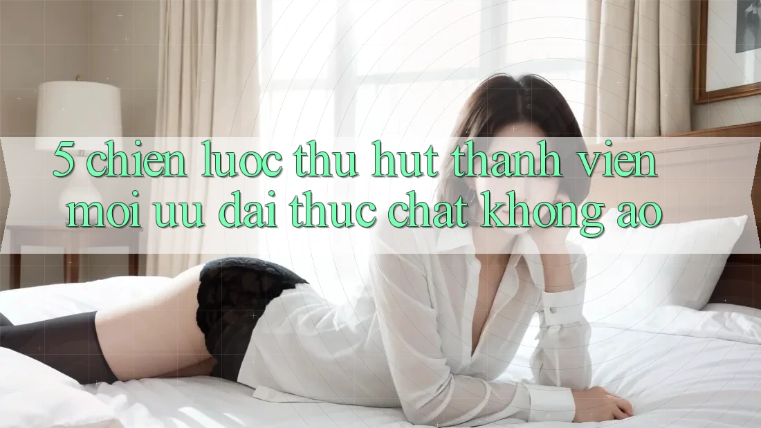 5. Chiến Lược Thu Hút Thành viên Mới: Ưu đãi Thực Chất, Không Ảo
