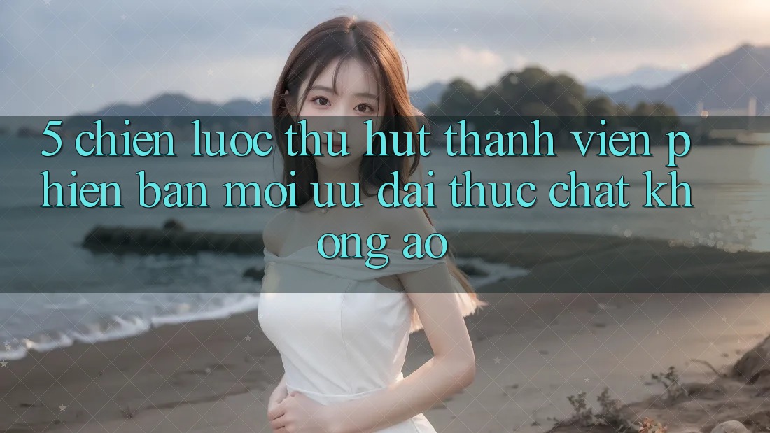 5. Chiến Lược Thu Hút Thành viên Phiên bản mới: Ưu đãi Thực Chất, Không Ảo