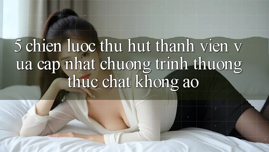 5. Chiến Lược Thu Hút Thành viên Vừa cập nhật: Chương trình thưởng Thực Chất, Không Ảo