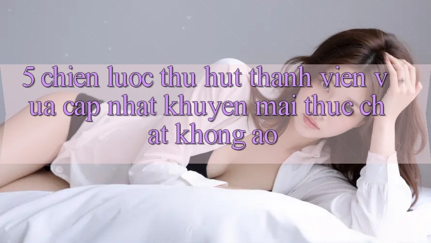 5. Chiến Lược Thu Hút Thành viên Vừa cập nhật: Khuyến mãi Thực Chất, Không Ảo