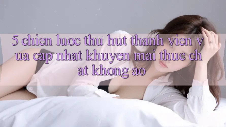 5. Chiến Lược Thu Hút Thành viên Vừa cập nhật: Khuyến Mãi Thực Chất, Không Ảo
