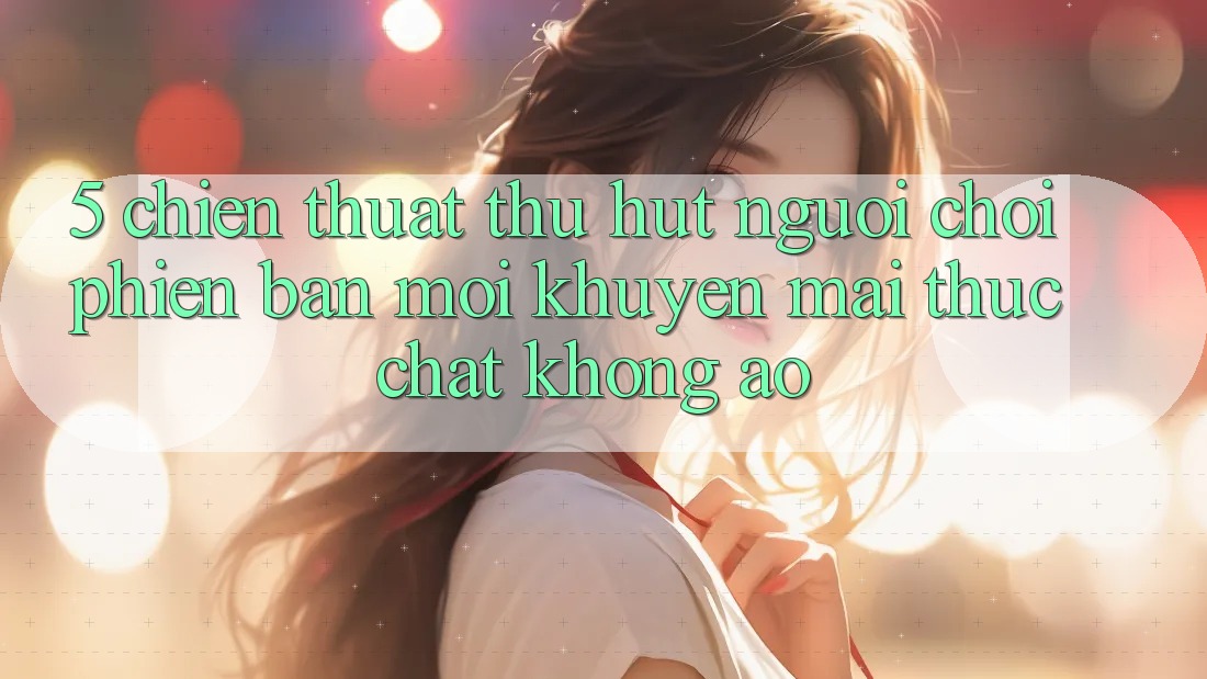 5. Chiến thuật Thu Hút Người Chơi Phiên bản mới: Khuyến Mãi Thực Chất, Không Ảo