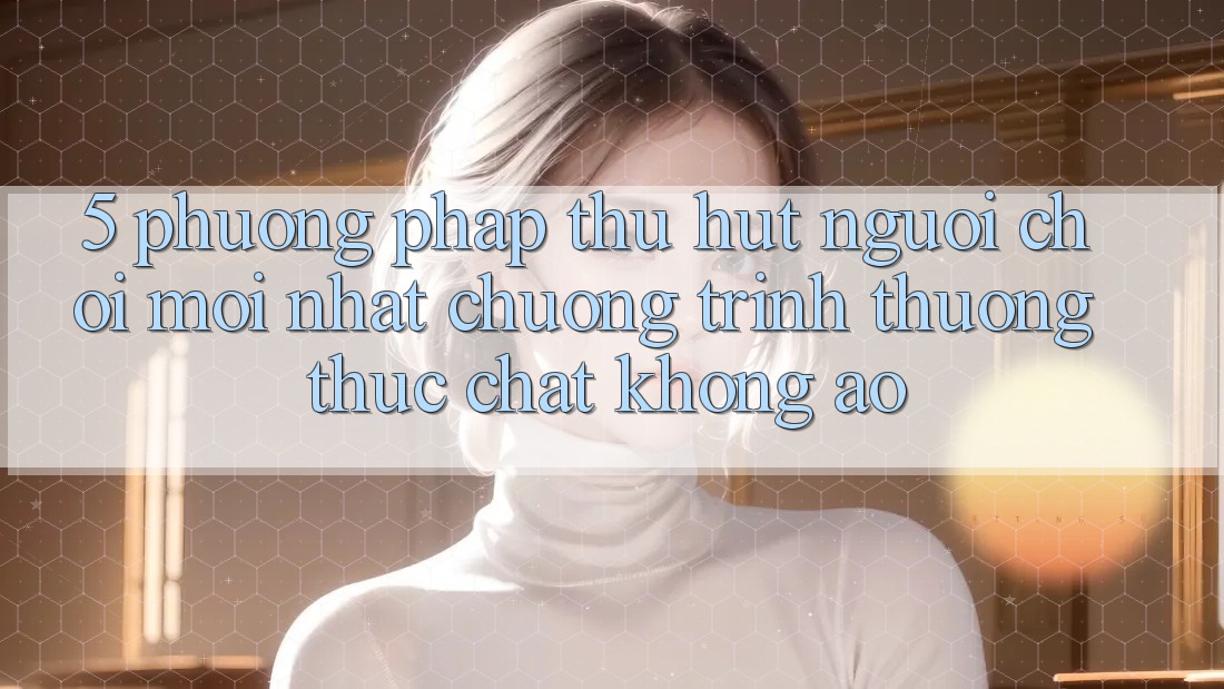 5. Phương pháp Thu Hút Người Chơi Mới nhất: Chương trình thưởng Thực Chất, Không Ảo