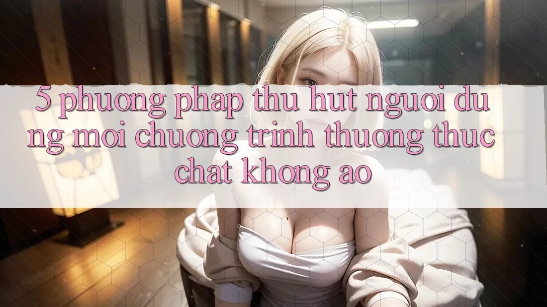 5. Phương pháp Thu Hút Người dùng Mới: Chương trình thưởng Thực Chất, Không Ảo