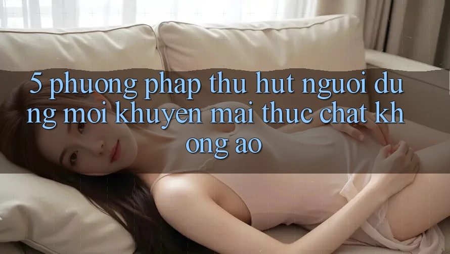 5. Phương pháp Thu Hút Người dùng Mới: Khuyến Mãi Thực Chất, Không Ảo
