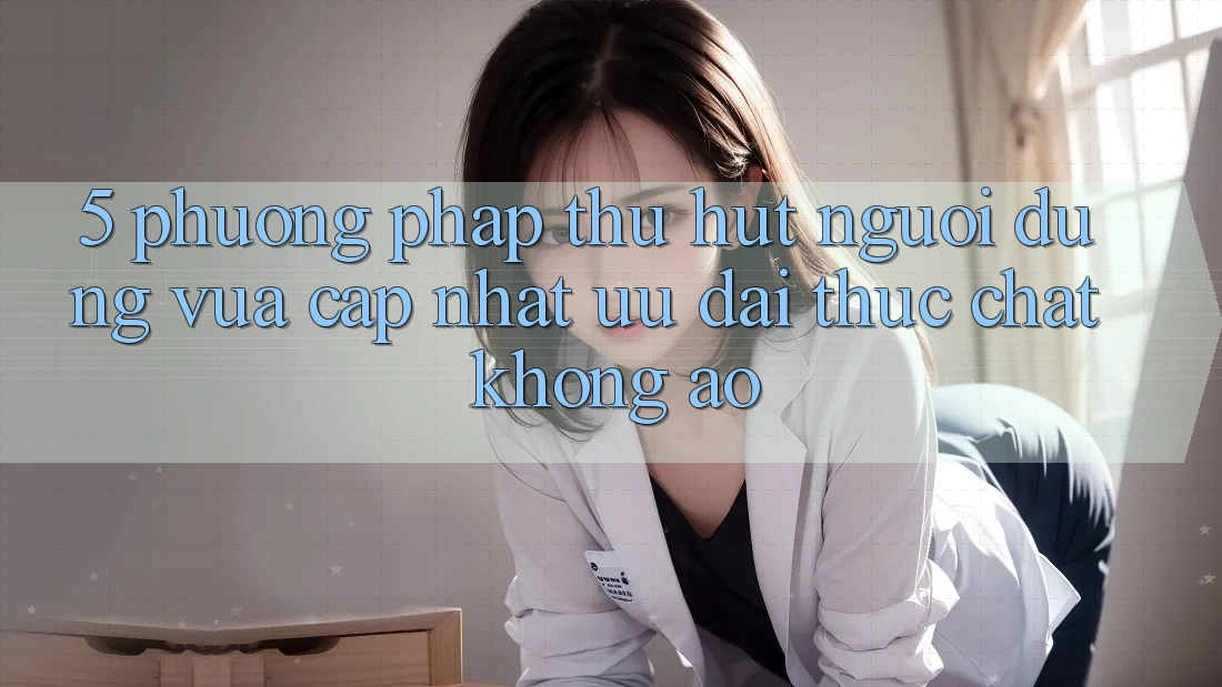 5. Phương pháp Thu Hút Người dùng Vừa cập nhật: Ưu đãi Thực Chất, Không Ảo