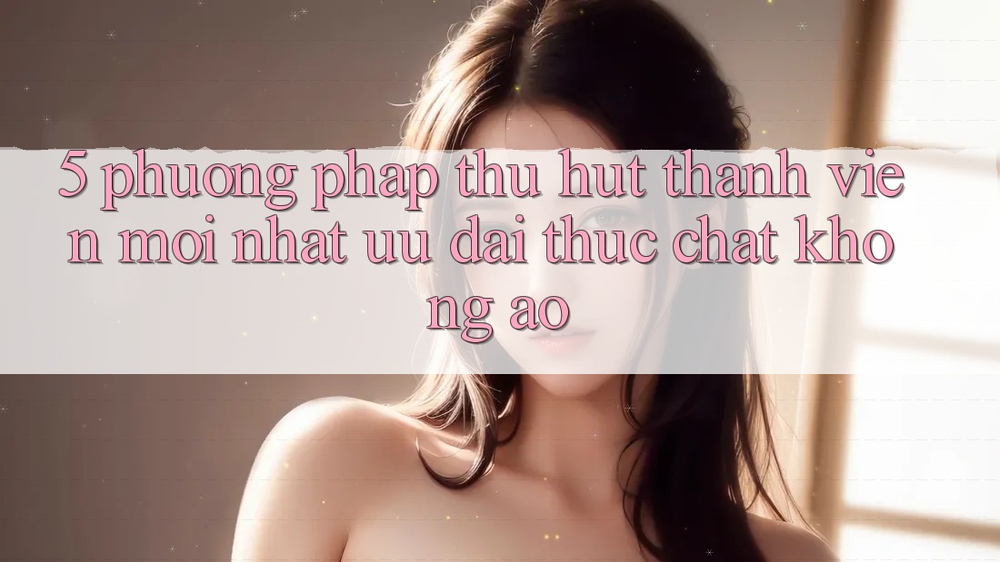 5. Phương pháp Thu Hút Thành viên Mới nhất: Ưu đãi Thực Chất, Không Ảo