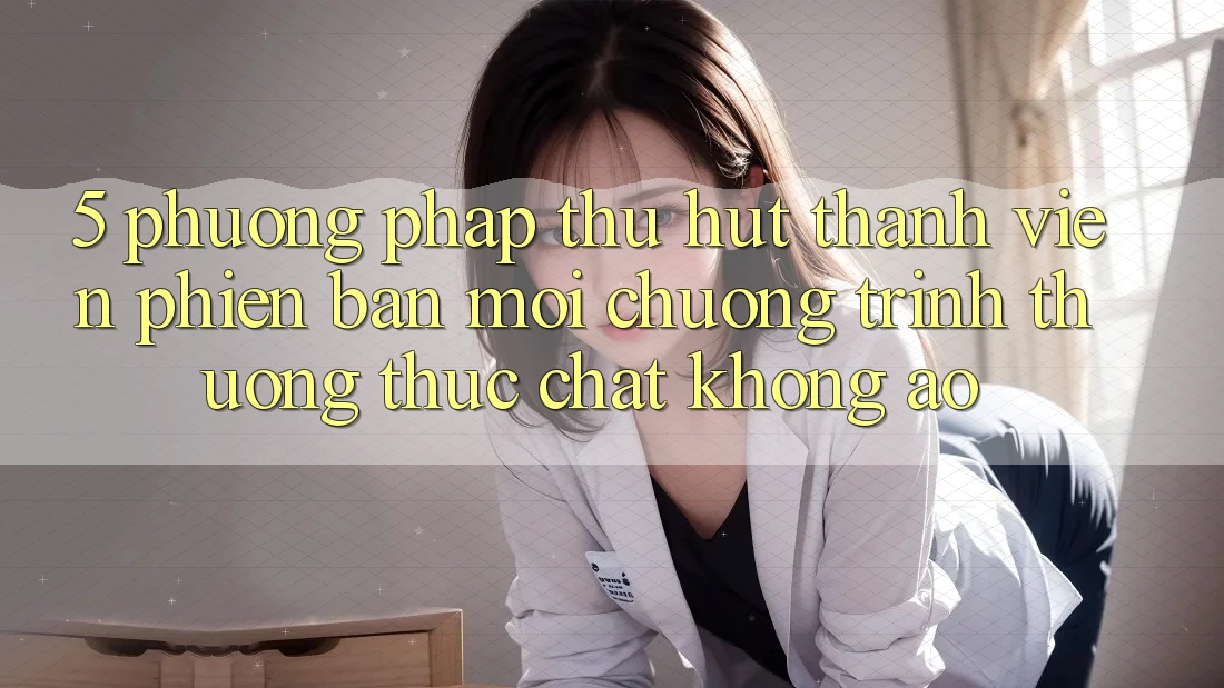 5. Phương pháp Thu Hút Thành viên Phiên bản mới: Chương trình thưởng Thực Chất, Không Ảo