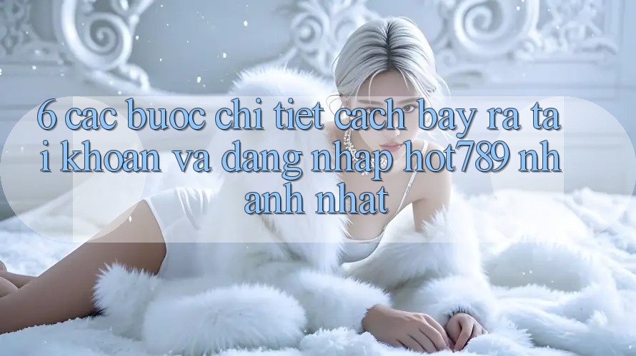 6. Các bước Chi Tiết Cách Bày ra tài khoản Và Đăng Nhập hot789 Nhanh Nhất