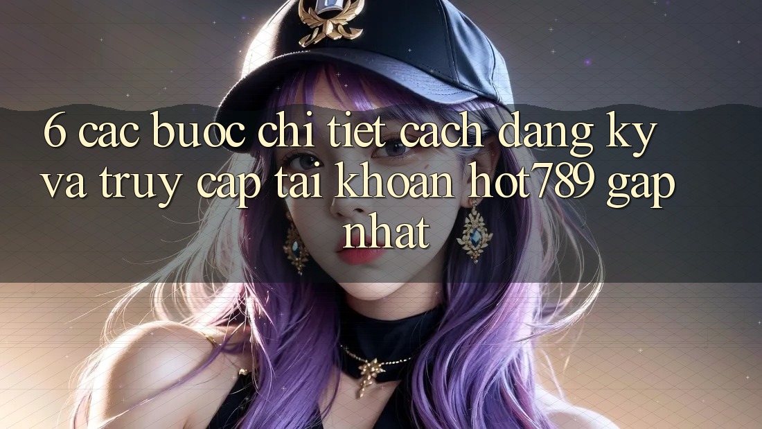 6. Các bước Chi Tiết Cách Đăng Ký Và Truy cập tài khoản hot789 Gấp Nhất