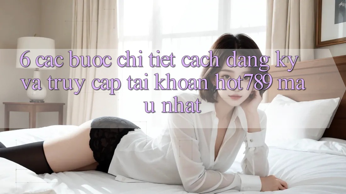 6. Các bước Chi Tiết Cách Đăng Ký Và Truy cập tài khoản hot789 Mau Nhất
