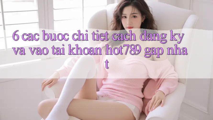 6. Các bước Chi Tiết Cách Đăng Ký Và Vào tài khoản hot789 Gấp Nhất