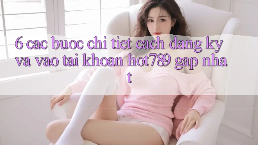 6. Các bước Chi Tiết Cách Đăng Ký Và Vào tài khoản hot789 Gấp Nhất