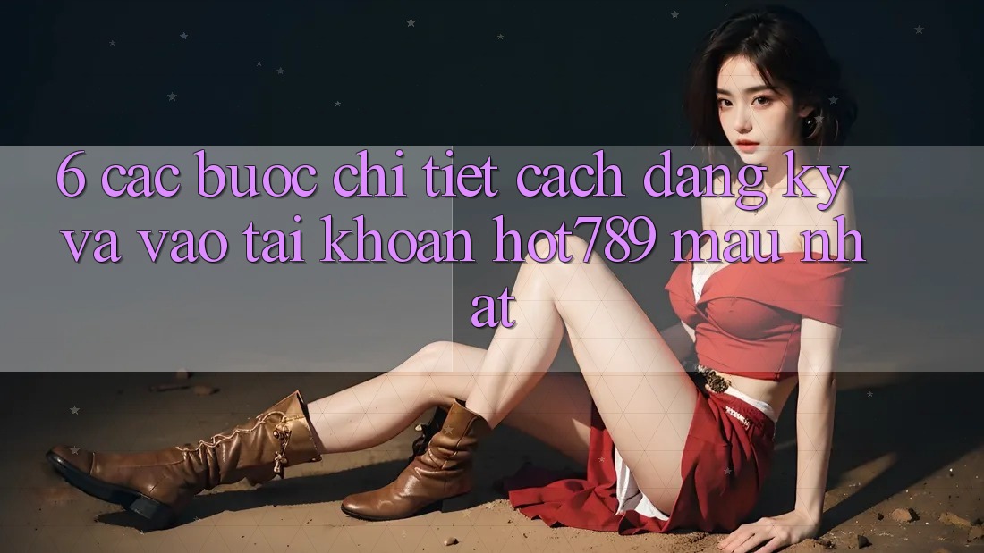 6. Các bước Chi Tiết Cách Đăng Ký Và Vào tài khoản hot789 Mau Nhất