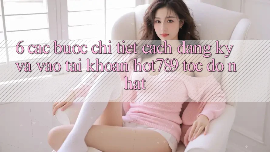 6. Các bước Chi Tiết Cách Đăng Ký Và Vào tài khoản hot789 Tốc độ Nhất
