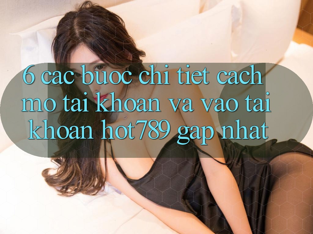 6. Các bước Chi Tiết Cách Mở tài khoản Và Vào tài khoản hot789 Gấp Nhất