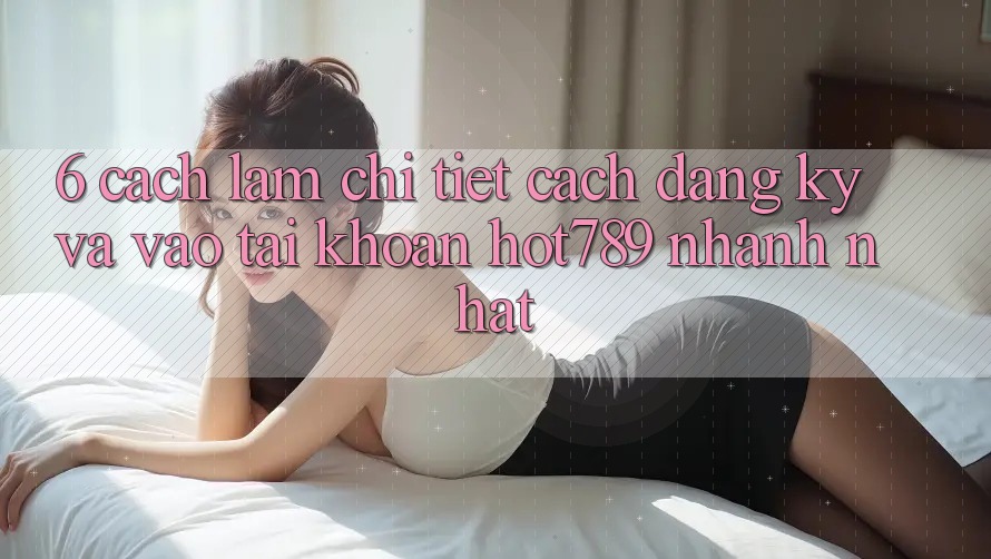 6. Cách làm Chi Tiết Cách Đăng Ký Và Vào tài khoản hot789 Nhanh Nhất