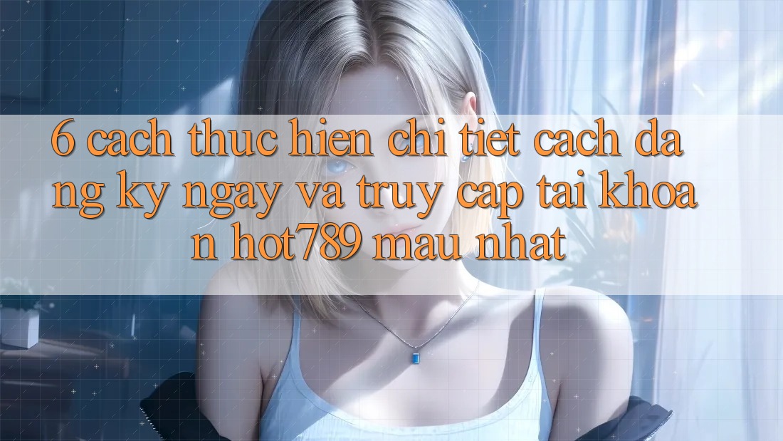 6. Cách thực hiện Chi Tiết Cách Đăng ký ngay Và Truy cập tài khoản hot789 Mau Nhất