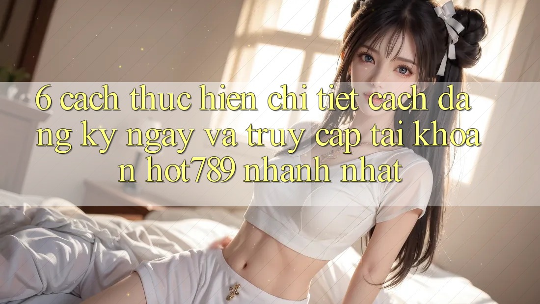 6. Cách thực hiện Chi Tiết Cách Đăng ký ngay Và Truy cập tài khoản hot789 Nhanh Nhất