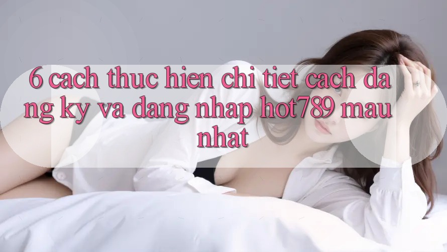 6. Cách thực hiện Chi Tiết Cách Đăng Ký Và Đăng Nhập hot789 Mau Nhất