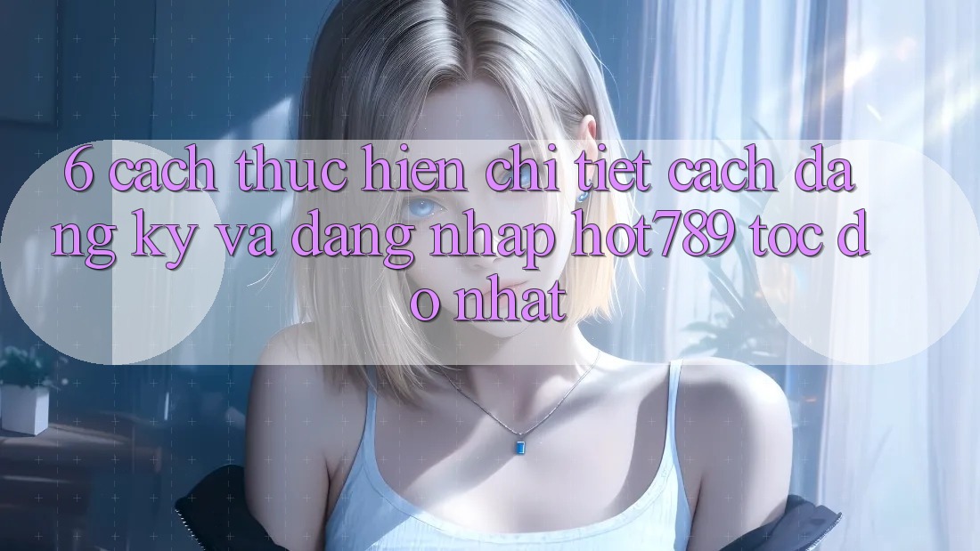 6. Cách thực hiện Chi Tiết Cách Đăng Ký Và Đăng Nhập hot789 Tốc độ Nhất