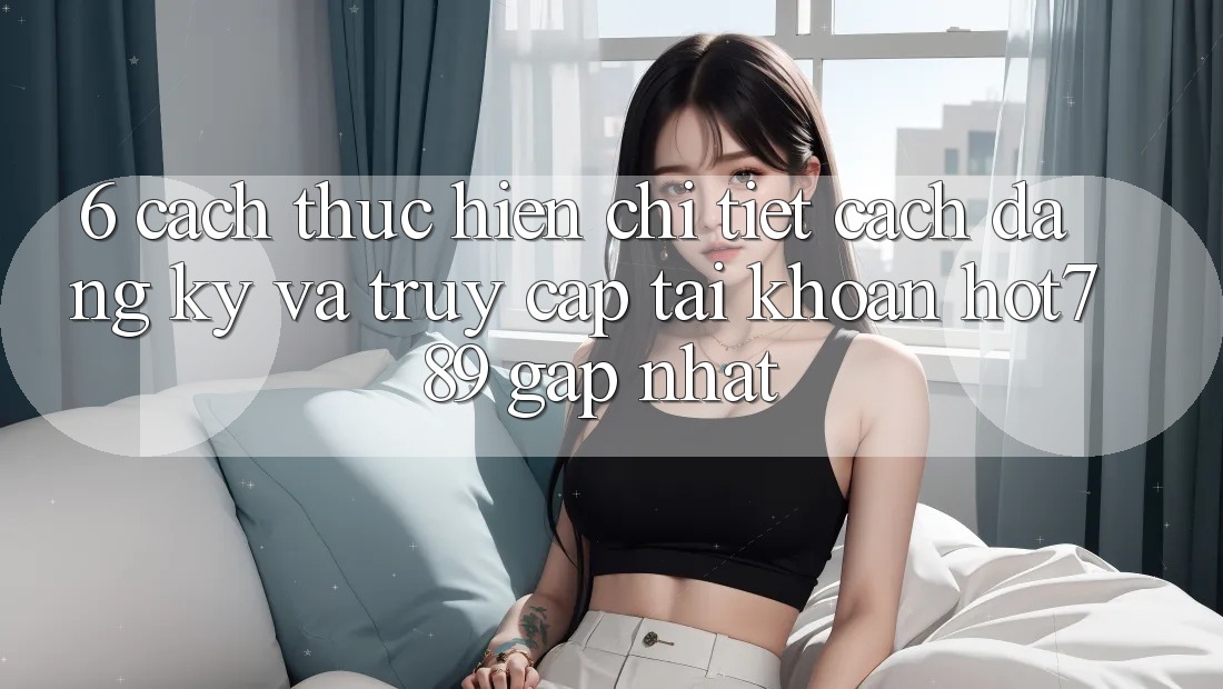 6. Cách thực hiện Chi Tiết Cách Đăng Ký Và Truy cập tài khoản hot789 Gấp Nhất